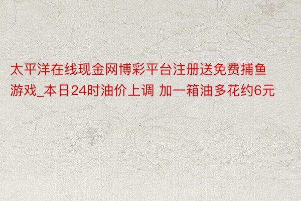 太平洋在线现金网博彩平台注册送免费捕鱼游戏_本日24时油价上调 加一箱油多花约6元