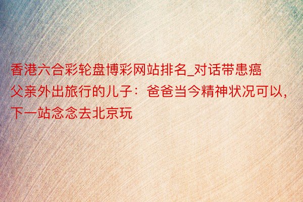香港六合彩轮盘博彩网站排名_对话带患癌父亲外出旅行的儿子：爸爸当今精神状况可以，下一站念念去北京玩