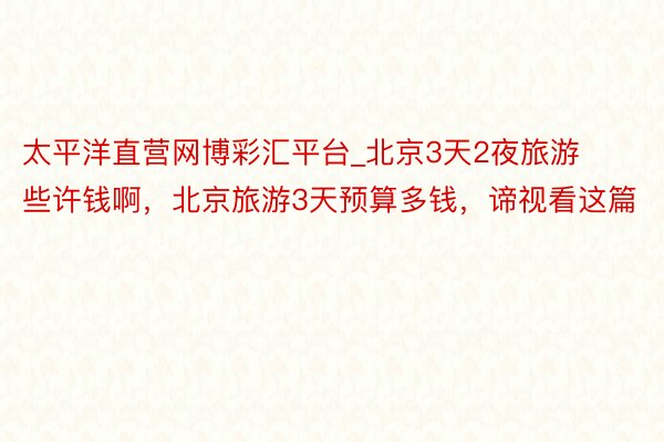 太平洋直营网博彩汇平台_北京3天2夜旅游些许钱啊，北京旅游3天预算多钱，谛视看这篇