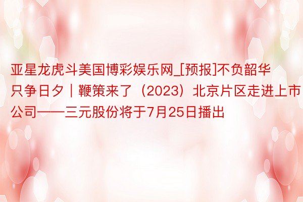 亚星龙虎斗美国博彩娱乐网_[预报]不负韶华只争日夕｜鞭策来了（2023）北京片区走进上市公司——三元股份将于7月25日播出