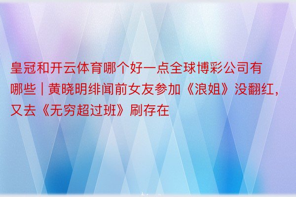 皇冠和开云体育哪个好一点全球博彩公司有哪些 | 黄晓明绯闻前女友参加《浪姐》没翻红，又去《无穷超过班》刷存在
