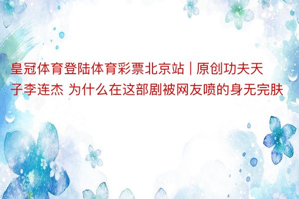 皇冠体育登陆体育彩票北京站 | 原创功夫天子李连杰 为什么在这部剧被网友喷的身无完肤
