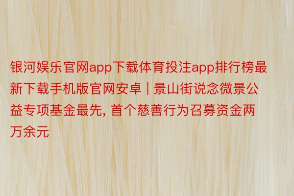 银河娱乐官网app下载体育投注app排行榜最新下载手机版官网安卓 | 景山街说念微景公益专项基金最先, 首个慈善行为召募资金两万余元
