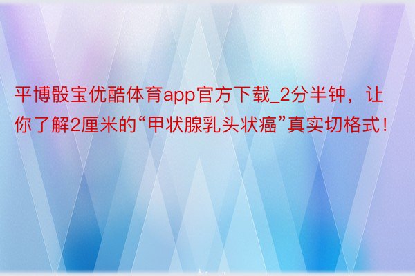 平博骰宝优酷体育app官方下载_2分半钟，让你了解2厘米的“甲状腺乳头状癌”真实切格式！