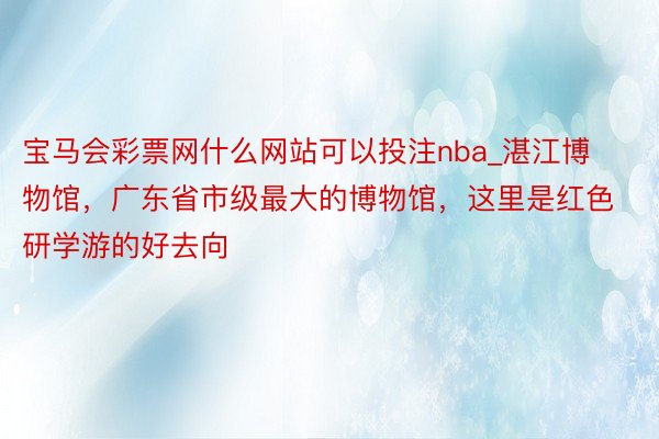 宝马会彩票网什么网站可以投注nba_湛江博物馆，广东省市级最大的博物馆，这里是红色研学游的好去向