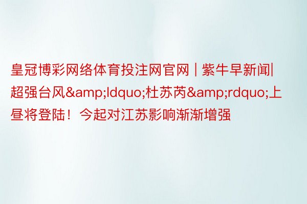 皇冠博彩网络体育投注网官网 | 紫牛早新闻|超强台风&ldquo;杜苏芮&rdquo;上昼将登陆！今起对江苏影响渐渐增强
