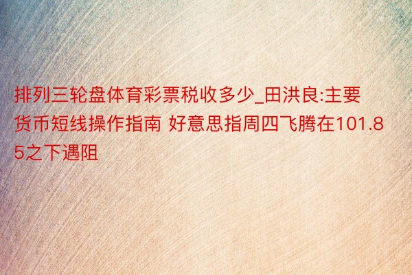 排列三轮盘体育彩票税收多少_田洪良:主要货币短线操作指南 好意思指周四飞腾在101.85之下遇阻