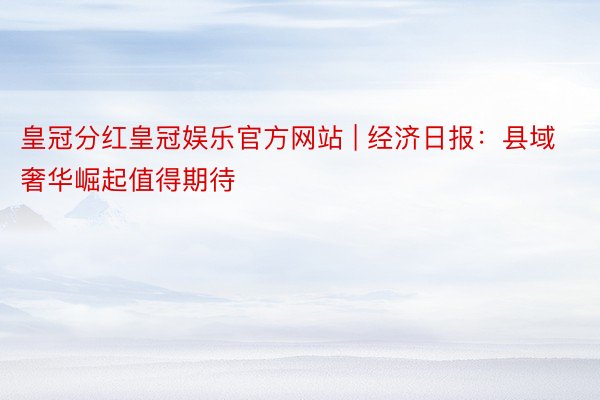 皇冠分红皇冠娱乐官方网站 | 经济日报：县域奢华崛起值得期待