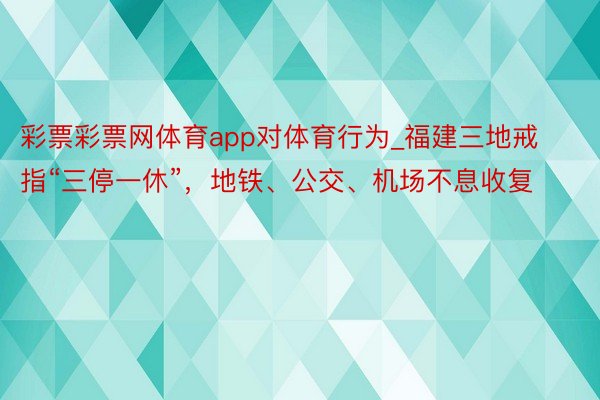 彩票彩票网体育app对体育行为_福建三地戒指“三停一休”，地铁、公交、机场不息收复