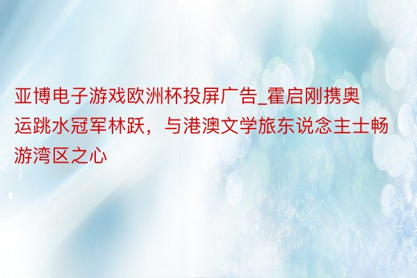 亚博电子游戏欧洲杯投屏广告_霍启刚携奥运跳水冠军林跃，与港澳文学旅东说念主士畅游湾区之心