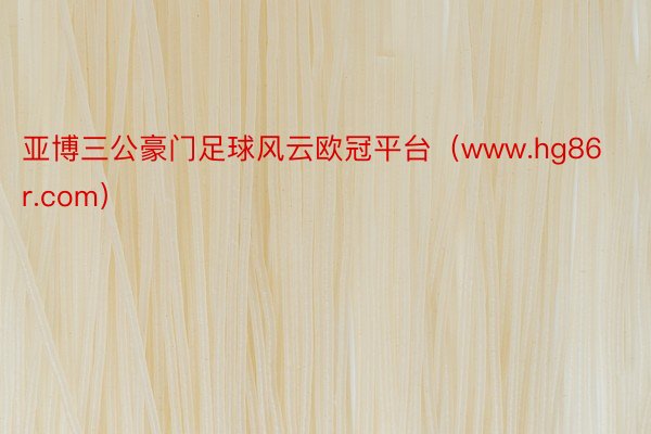 亚博三公豪门足球风云欧冠平台（www.hg86r.com）