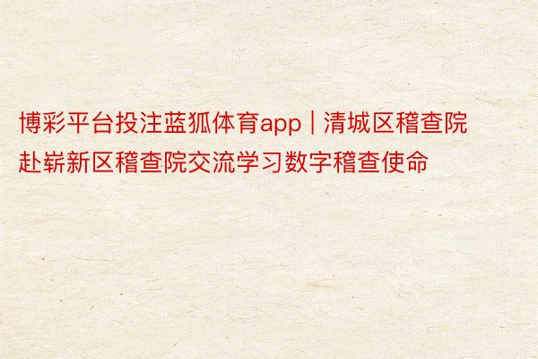 博彩平台投注蓝狐体育app | 清城区稽查院赴崭新区稽查院交流学习数字稽查使命