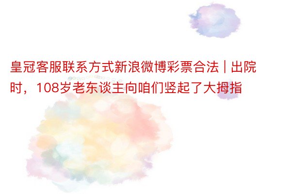 皇冠客服联系方式新浪微博彩票合法 | 出院时，108岁老东谈主向咱们竖起了大拇指