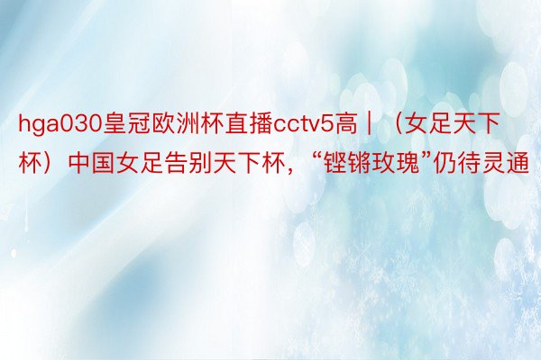 hga030皇冠欧洲杯直播cctv5高 | （女足天下杯）中国女足告别天下杯，“铿锵玫瑰”仍待灵通