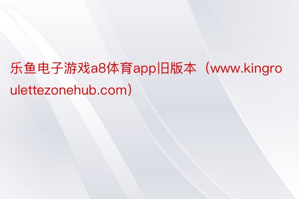 乐鱼电子游戏a8体育app旧版本（www.kingroulettezonehub.com）