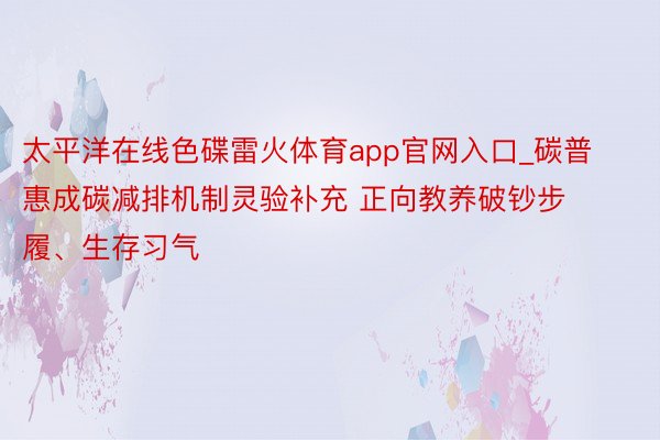 太平洋在线色碟雷火体育app官网入口_碳普惠成碳减排机制灵验补充 正向教养破钞步履、生存习气