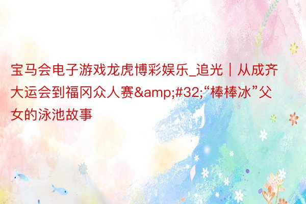 宝马会电子游戏龙虎博彩娱乐_追光｜从成齐大运会到福冈众人赛&#32;“棒棒冰”父女的泳池故事