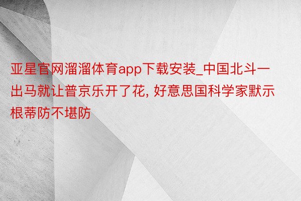 亚星官网溜溜体育app下载安装_中国北斗一出马就让普京乐开了花， 好意思国科学家默示根蒂防不堪防