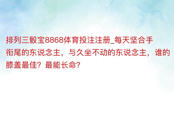 排列三骰宝8868体育投注注册_每天坚合手衔尾的东说念主，与久坐不动的东说念主，谁的膝盖最佳？最能长命？