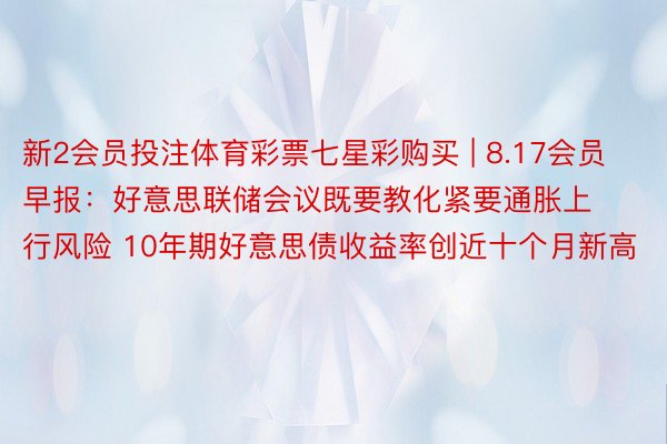 新2会员投注体育彩票七星彩购买 | 8.17会员早报：好意思联储会议既要教化紧要通胀上行风险 10年期好意思债收益率创近十个月新高