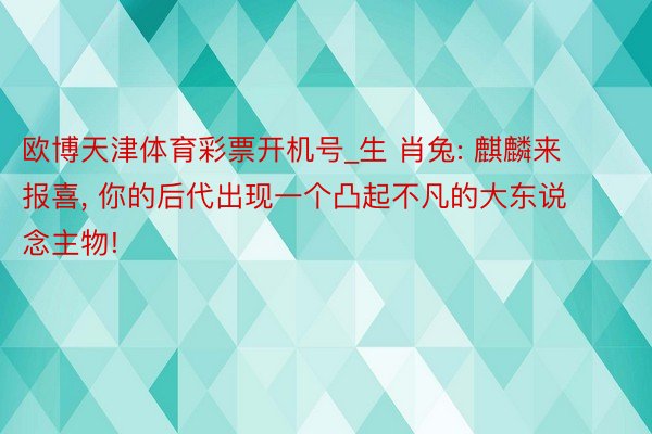 欧博天津体育彩票开机号_生 肖兔: 麒麟来报喜, 你的后代出现一个凸起不凡的大东说念主物!