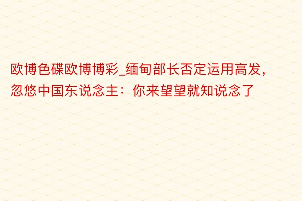 欧博色碟欧博博彩_缅甸部长否定运用高发，忽悠中国东说念主：你来望望就知说念了