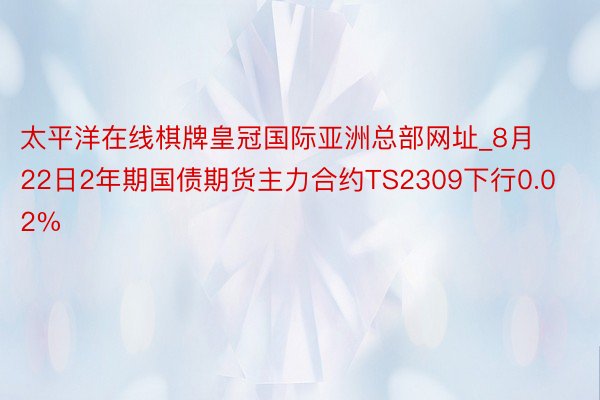 太平洋在线棋牌皇冠国际亚洲总部网址_8月22日2年期国债期货主力合约TS2309下行0.02%