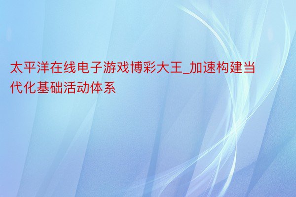 太平洋在线电子游戏博彩大王_加速构建当代化基础活动体系