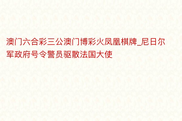 澳门六合彩三公澳门博彩火凤凰棋牌_尼日尔军政府号令警员驱散法国大使