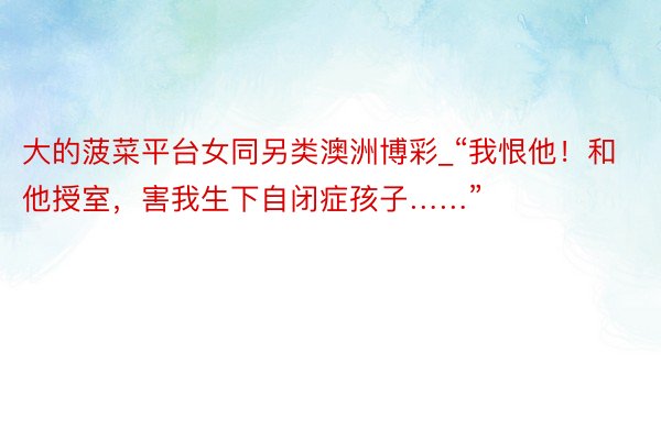 大的菠菜平台女同另类澳洲博彩_“我恨他！和他授室，害我生下自闭症孩子……”