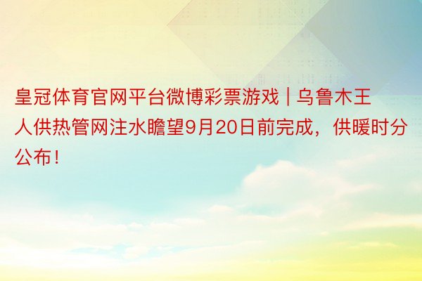 皇冠体育官网平台微博彩票游戏 | 乌鲁木王人供热管网注水瞻望9月20日前完成，供暖时分公布！