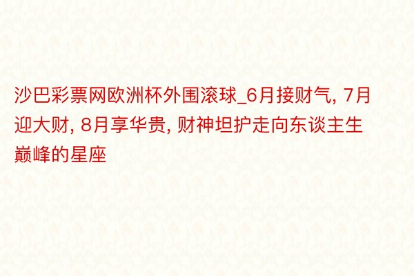 沙巴彩票网欧洲杯外围滚球_6月接财气, 7月迎大财, 8月享华贵, 财神坦护走向东谈主生巅峰的星座
