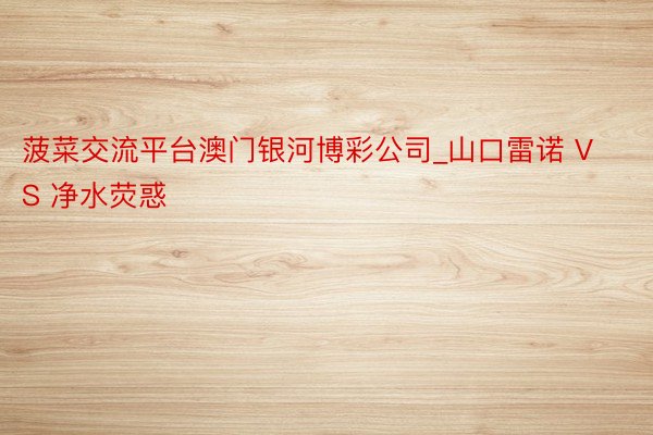 菠菜交流平台澳门银河博彩公司_山口雷诺 VS 净水荧惑