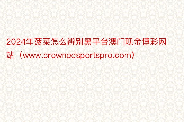 2024年菠菜怎么辨别黑平台澳门现金博彩网站（www.crownedsportspro.com）