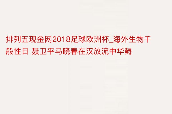 排列五现金网2018足球欧洲杯_海外生物千般性日 聂卫平马晓春在汉放流中华鲟