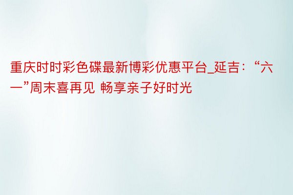 重庆时时彩色碟最新博彩优惠平台_延吉：“六一”周末喜再见 畅享亲子好时光