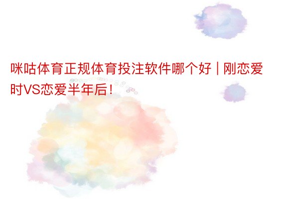 咪咕体育正规体育投注软件哪个好 | 刚恋爱时VS恋爱半年后！