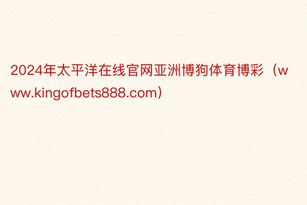 2024年太平洋在线官网亚洲博狗体育博彩（www.kingofbets888.com）