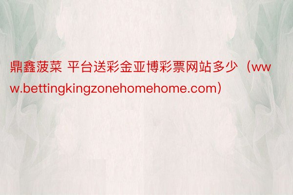 鼎鑫菠菜 平台送彩金亚博彩票网站多少（www.bettingkingzonehomehome.com）