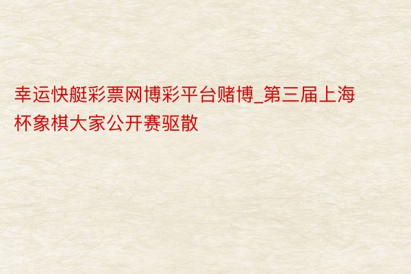 幸运快艇彩票网博彩平台赌博_第三届上海杯象棋大家公开赛驱散