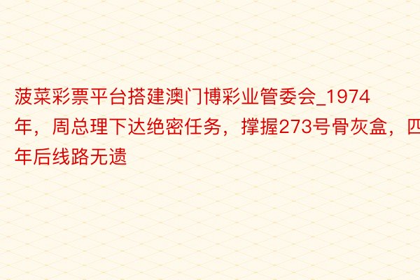 菠菜彩票平台搭建澳门博彩业管委会_1974年，周总理下达绝密任务，撑握273号骨灰盒，四年后线路无遗