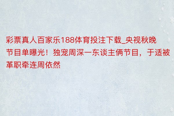 彩票真人百家乐188体育投注下载_央视秋晚节目单曝光！独宠周深一东谈主俩节目，于适被革职牵连周依然