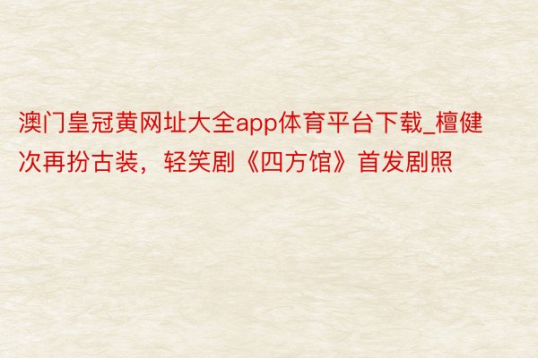 澳门皇冠黄网址大全app体育平台下载_檀健次再扮古装，轻笑剧《四方馆》首发剧照