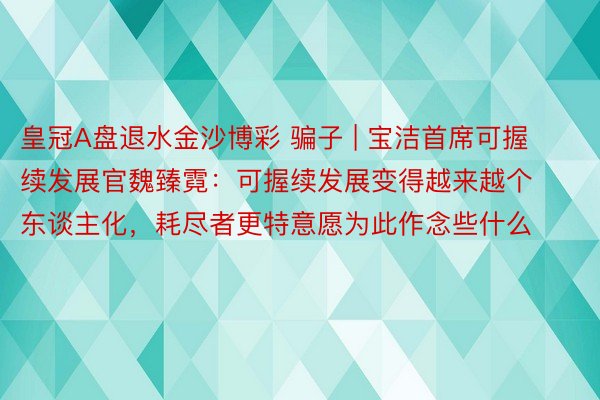皇冠A盘退水金沙博彩 骗子 | 宝洁首席可握续发展官魏臻霓：可握续发展变得越来越个东谈主化，耗尽者更特意愿为此作念些什么