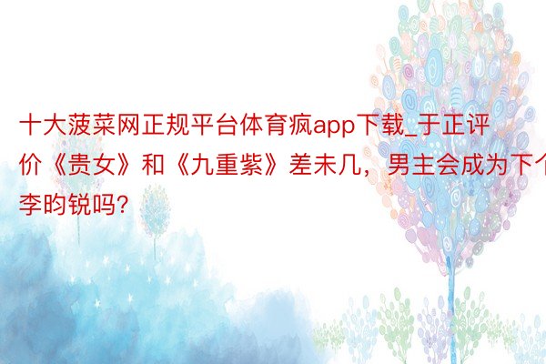 十大菠菜网正规平台体育疯app下载_于正评价《贵女》和《九重紫》差未几，男主会成为下个李昀锐吗？
