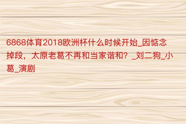 6868体育2018欧洲杯什么时候开始_因惦念掉段，太原老葛不再和当家谐和？_刘二狗_小葛_演剧