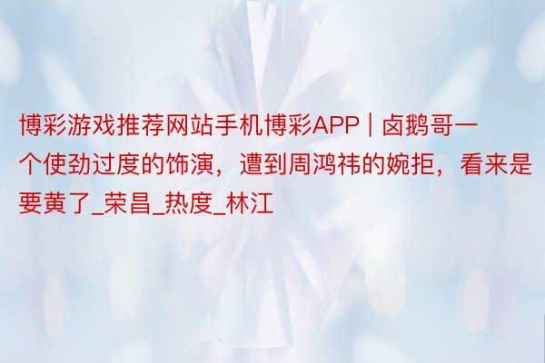 博彩游戏推荐网站手机博彩APP | 卤鹅哥一个使劲过度的饰演，遭到周鸿祎的婉拒，看来是要黄了_荣昌_热度_林江
